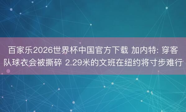 百家樂(lè)2026世界杯中國(guó)官方下載 加內(nèi)特: 穿客隊(duì)球衣會(huì)被撕碎 2.29米的文班在紐約將寸步難行