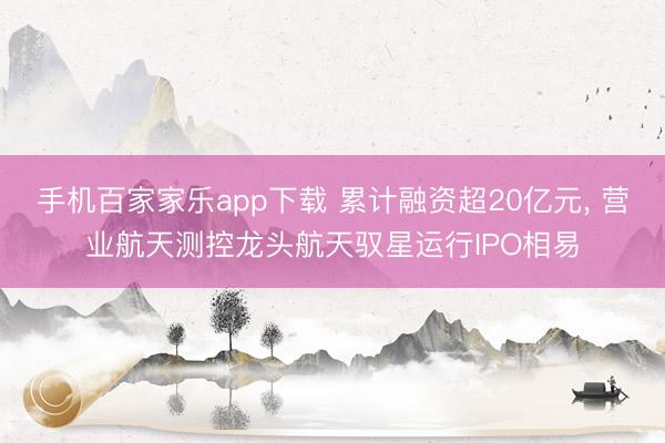 手機(jī)百家家樂(lè)app下載 累計(jì)融資超20億元， 營(yíng)業(yè)航天測(cè)控龍頭航天馭星運(yùn)行IPO相易