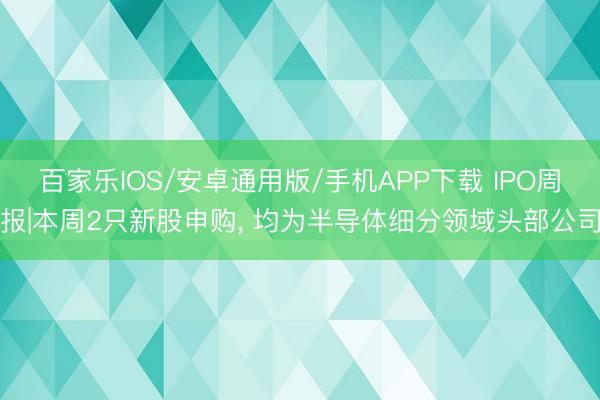 百家樂IOS/安卓通用版/手機APP下載 IPO周報|本周2只新股申購, 均為半導體細分領域頭部公司