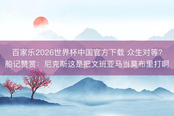 百家樂2026世界杯中國官方下載 眾生對等？船記贊賞：尼克斯這是把文班亞馬當莫布里打啊