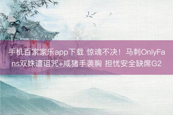 手機百家家樂app下載 驚魂不決！馬刺OnlyFans雙姝遭詛咒+咸豬手襲胸 擔憂安全缺席G2