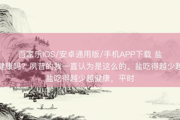 百家樂IOS/安卓通用版/手機(jī)APP下載 鹽吃的越少越健康嗎？夙昔的我一直認(rèn)為是這么的。鹽吃得越少越健康，平時(shí)