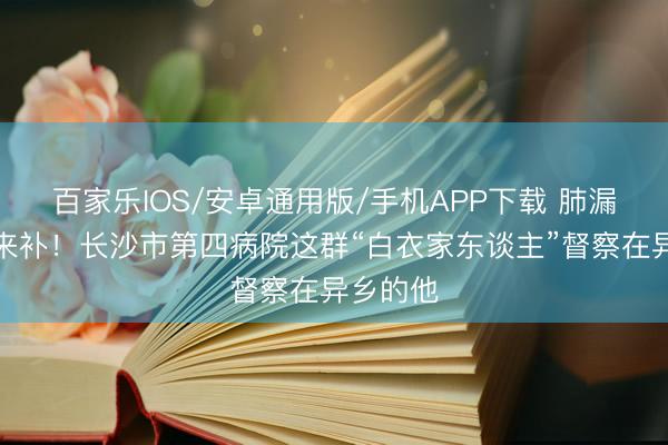 百家樂IOS/安卓通用版/手機APP下載 肺漏了，愛來補！長沙市第四病院這群“白衣家東談主”督察在異鄉的他